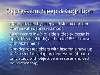 Depression, Sleep & Cognition
Depression, Sleep & Cognition
• Mood affected by sleep and sleep/cognition
Mood affected by sleep and sleep/cognition
worsen with depressed mood
worsen with depressed mood
• MDD occurs in 4% of elders (dep sx occur in
MDD occurs in 4% of elders (dep sx occur in
up to 16% of elderly) and up to 18% of those
up to 16% of elderly) and up to 18% of those
with Alzheimer’s
with Alzheimer’s
• Non-depressed elders with insomnia have up
Non-depressed elders with insomnia have up
to 2x risk of developing depression (though
to 2x risk of developing depression (though
only study with objective measures showed
only study with objective measures showed
no relationship)
no relationship)
 