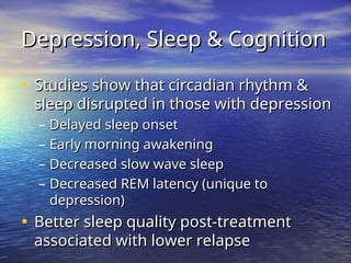 Depression, Sleep & Cognition
Depression, Sleep & Cognition
• Studies show that circadian rhythm &
Studies show that circadian rhythm &
sleep disrupted in those with depression
sleep disrupted in those with depression
– Delayed sleep onset
Delayed sleep onset
– Early morning awakening
Early morning awakening
– Decreased slow wave sleep
Decreased slow wave sleep
– Decreased REM latency (unique to
Decreased REM latency (unique to
depression)
depression)
• Better sleep quality post-treatment
Better sleep quality post-treatment
associated with lower relapse
associated with lower relapse
 
