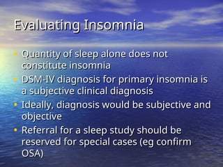 Evaluating Insomnia
Evaluating Insomnia
• Quantity of sleep alone does not
Quantity of sleep alone does not
constitute insomnia
constitute insomnia
• DSM-IV diagnosis for primary insomnia is
DSM-IV diagnosis for primary insomnia is
a subjective clinical diagnosis
a subjective clinical diagnosis
• Ideally, diagnosis would be subjective and
Ideally, diagnosis would be subjective and
objective
objective
• Referral for a sleep study should be
Referral for a sleep study should be
reserved for special cases (eg confirm
reserved for special cases (eg confirm
OSA)
OSA)
 