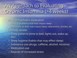 An Approach to Evaluating
An Approach to Evaluating
Chronic Insomnia (>4 weeks)
Chronic Insomnia (>4 weeks)
• Medical/Psychiatric Evaluation
Medical/Psychiatric Evaluation
– Medical problems that may impact sleep
Medical problems that may impact sleep
– Psychiatric sx that may impact sleep: depression, anxiety, etc
Psychiatric sx that may impact sleep: depression, anxiety, etc
• Carefully review
Carefully review
– Sleep patterns (time to bed, lights out, wake up,
Sleep patterns (time to bed, lights out, wake up,
etc)
etc)
– Sleep hygiene (habits that may effect sleep)
Sleep hygiene (habits that may effect sleep)
– Substance use (drugs, caffeine, alcohol, nicotine)
Substance use (drugs, caffeine, alcohol, nicotine)
– Medication use
Medication use
– Sources of increased stress
Sources of increased stress
 