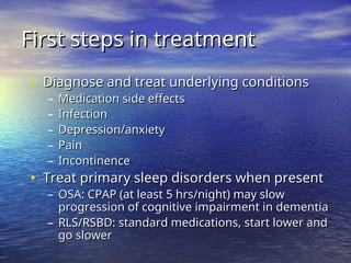First steps in treatment
First steps in treatment
• Diagnose and treat underlying conditions
Diagnose and treat underlying conditions
– Medication side effects
Medication side effects
– Infection
Infection
– Depression/anxiety
Depression/anxiety
– Pain
Pain
– Incontinence
Incontinence
• Treat primary sleep disorders when present
Treat primary sleep disorders when present
– OSA: CPAP (at least 5 hrs/night) may slow
OSA: CPAP (at least 5 hrs/night) may slow
progression of cognitive impairment in dementia
progression of cognitive impairment in dementia
– RLS/RSBD: standard medications, start lower and
RLS/RSBD: standard medications, start lower and
go slower
go slower
 