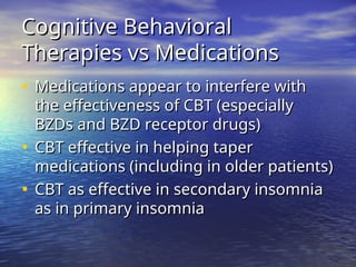 Cognitive Behavioral
Cognitive Behavioral
Therapies vs Medications
Therapies vs Medications
• Medications appear to interfere with
Medications appear to interfere with
the effectiveness of CBT (especially
the effectiveness of CBT (especially
BZDs and BZD receptor drugs)
BZDs and BZD receptor drugs)
• CBT effective in helping taper
CBT effective in helping taper
medications (including in older patients)
medications (including in older patients)
• CBT as effective in secondary insomnia
CBT as effective in secondary insomnia
as in primary insomnia
as in primary insomnia
 