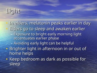 Light
Light
• In elders, melatonin peaks earlier in day
In elders, melatonin peaks earlier in day
• Elders go to sleep and awaken earlier
Elders go to sleep and awaken earlier
– Exposure to bright early morning light
Exposure to bright early morning light
accentuates earlier phase
accentuates earlier phase
– Avoiding early light can be helpful
Avoiding early light can be helpful
• Brighter light in afternoon in or out of
Brighter light in afternoon in or out of
home helps
home helps
• Keep bedroom as dark as possible for
Keep bedroom as dark as possible for
sleep
sleep
 