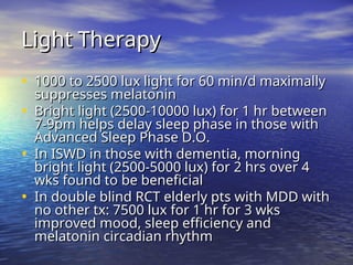 Light Therapy
Light Therapy
• 1000 to 2500 lux light for 60 min/d maximally
1000 to 2500 lux light for 60 min/d maximally
suppresses melatonin
suppresses melatonin
• Bright light (2500-10000 lux) for 1 hr between
Bright light (2500-10000 lux) for 1 hr between
7-9pm helps delay sleep phase in those with
7-9pm helps delay sleep phase in those with
Advanced Sleep Phase D.O.
Advanced Sleep Phase D.O.
• In ISWD in those with dementia, morning
In ISWD in those with dementia, morning
bright light (2500-5000 lux) for 2 hrs over 4
bright light (2500-5000 lux) for 2 hrs over 4
wks found to be beneficial
wks found to be beneficial
• In double blind RCT elderly pts with MDD with
In double blind RCT elderly pts with MDD with
no other tx: 7500 lux for 1 hr for 3 wks
no other tx: 7500 lux for 1 hr for 3 wks
improved mood, sleep efficiency and
improved mood, sleep efficiency and
melatonin circadian rhythm
melatonin circadian rhythm
 