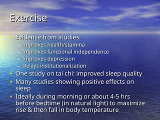 Exercise
Exercise
• Evidence from studies:
Evidence from studies:
– Improves health/stamina
Improves health/stamina
– Improves functional independence
Improves functional independence
– Improves depression
Improves depression
– Delays institutionalization
Delays institutionalization
• One study on tai chi: improved sleep quality
One study on tai chi: improved sleep quality
• Many studies showing positive effects on
Many studies showing positive effects on
sleep
sleep
• Ideally during morning or about 4-5 hrs
Ideally during morning or about 4-5 hrs
before bedtime (in natural light) to maximize
before bedtime (in natural light) to maximize
rise & then fall in body temperature
rise & then fall in body temperature
 