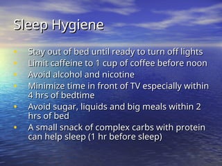Sleep Hygiene
Sleep Hygiene
• Stay out of bed until ready to turn off lights
Stay out of bed until ready to turn off lights
• Limit caffeine to 1 cup of coffee before noon
Limit caffeine to 1 cup of coffee before noon
• Avoid alcohol and nicotine
Avoid alcohol and nicotine
• Minimize time in front of TV especially within
Minimize time in front of TV especially within
4 hrs of bedtime
4 hrs of bedtime
• Avoid sugar, liquids and big meals within 2
Avoid sugar, liquids and big meals within 2
hrs of bed
hrs of bed
• A small snack of complex carbs with protein
A small snack of complex carbs with protein
can help sleep (1 hr before sleep)
can help sleep (1 hr before sleep)
 