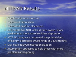 NITE-AD Results
NITE-AD Results
• Significantly more exercise
Significantly more exercise
• Decreased depression
Decreased depression
• Decreased daytime sleepiness
Decreased daytime sleepiness
• At 6 month f/u: NITE AD less time awake, fewer
At 6 month f/u: NITE AD less time awake, fewer
awakenings, more exercise & less depression
awakenings, more exercise & less depression
• NITE AD caregivers: improved sleep time/sleep
NITE AD caregivers: improved sleep time/sleep
efficiency, decreased awakenings at 2 & 6 months
efficiency, decreased awakenings at 2 & 6 months
• May have delayed institutionalization
May have delayed institutionalization
• Intervention appeared to help those with more
Intervention appeared to help those with more
problems at beginning
problems at beginning
 