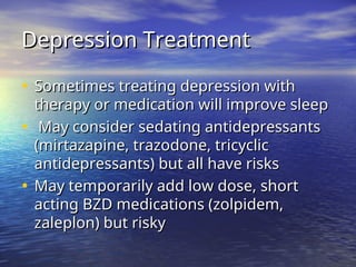 Depression Treatment
Depression Treatment
• Sometimes treating depression with
Sometimes treating depression with
therapy or medication will improve sleep
therapy or medication will improve sleep
• May consider sedating antidepressants
May consider sedating antidepressants
(mirtazapine, trazodone, tricyclic
(mirtazapine, trazodone, tricyclic
antidepressants) but all have risks
antidepressants) but all have risks
• May temporarily add low dose, short
May temporarily add low dose, short
acting BZD medications (zolpidem,
acting BZD medications (zolpidem,
zaleplon) but risky
zaleplon) but risky
 