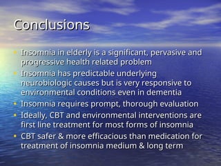 Conclusions
Conclusions
• Insomnia in elderly is a significant, pervasive and
Insomnia in elderly is a significant, pervasive and
progressive health related problem
progressive health related problem
• Insomnia has predictable underlying
Insomnia has predictable underlying
neurobiologic causes but is very responsive to
neurobiologic causes but is very responsive to
environmental conditions even in dementia
environmental conditions even in dementia
• Insomnia requires prompt, thorough evaluation
Insomnia requires prompt, thorough evaluation
• Ideally, CBT and environmental interventions are
Ideally, CBT and environmental interventions are
first line treatment for most forms of insomnia
first line treatment for most forms of insomnia
• CBT safer & more efficacious than medication for
CBT safer & more efficacious than medication for
treatment of insomnia medium & long term
treatment of insomnia medium & long term
 