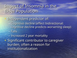 Impact of Insomnia in the
Impact of Insomnia in the
Elder Population
Elder Population
• Independent predictor of:
Independent predictor of:
– Cognitive decline (effect bidirectional:
Cognitive decline (effect bidirectional:
cognitive decline predicts worsening sleep)
cognitive decline predicts worsening sleep)
– Falls
Falls
– Increased 2 year mortality
Increased 2 year mortality
• Significant contributor to caregiver
Significant contributor to caregiver
burden, often a reason for
burden, often a reason for
institutionalization
institutionalization
 