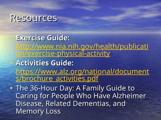 Resources
Resources
• Exercise Guide:
Exercise Guide:
http://www.nia.nih.gov/health/publicati
on/exercise-physical-activity
• Activities Guide:
Activities Guide:
https://www.alz.org/national/document
s/brochure_activities.pdf
• The 36-Hour Day: A Family Guide to
The 36-Hour Day: A Family Guide to
Caring for People Who Have Alzheimer
Caring for People Who Have Alzheimer
Disease, Related Dementias, and
Disease, Related Dementias, and
Memory Loss
Memory Loss
 