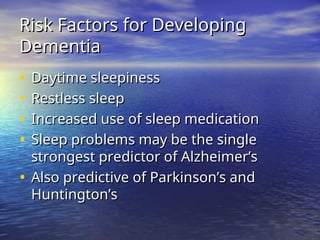 Risk Factors for Developing
Risk Factors for Developing
Dementia
Dementia
• Daytime sleepiness
Daytime sleepiness
• Restless sleep
Restless sleep
• Increased use of sleep medication
Increased use of sleep medication
• Sleep problems may be the single
Sleep problems may be the single
strongest predictor of Alzheimer’s
strongest predictor of Alzheimer’s
• Also predictive of Parkinson’s and
Also predictive of Parkinson’s and
Huntington’s
Huntington’s
 