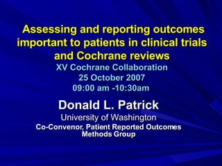 Assessing and reporting outcomes important to patients in clinical trials and Cochrane reviews XV Cochrane Collaboration 25 October 2007 09:00 am -10:30am   Donald L. Patrick University of Washington Co-Convenor, Patient Reported Outcomes Methods Group 