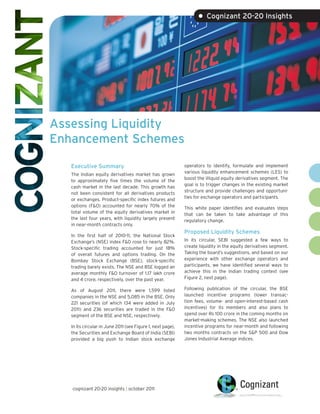 • Cognizant 20-20 Insights




Assessing Liquidity
Enhancement Schemes

   Executive Summary                                         operators to identify, formulate and implement
                                                             various liquidity enhancement schemes (LES) to
   The Indian equity derivatives market has grown
                                                             boost the illiquid equity derivatives segment. The
   to approximately five times the volume of the
                                                             goal is to trigger changes in the existing market
   cash market in the last decade. This growth has
                                                             structure and provide challenges and opportuni-
   not been consistent for all derivatives products
                                                             ties for exchange operators and participants.
   or exchanges. Product-specific index futures and
   options (F&O) accounted for nearly 70% of the             This white paper identifies and evaluates steps
   total volume of the equity derivatives market in          that can be taken to take advantage of this
   the last four years, with liquidity largely present       regulatory change.
   in near-month contracts only.
                                                             Proposed Liquidity Schemes
   In the first half of 2010-11, the National Stock
   Exchange’s (NSE) index F&O rose to nearly 82%.            In its circular, SEBI suggested a few ways to
   Stock-specific trading accounted for just 18%             create liquidity in the equity derivatives segment.
   of overall futures and options trading. On the            Taking the board’s suggestions, and based on our
   Bombay Stock Exchange (BSE), stock-specific               experience with other exchange operators and
   trading barely exists. The NSE and BSE logged an          participants, we have identified several ways to
   average monthly F&O turnover of 1.17 lakh crore           achieve this in the Indian trading context (see
   and 4 crore, respectively, over the past year.            Figure 2, next page).

   As of August 2011, there were 1,599 listed                Following publication of the circular, the BSE
   companies in the NSE and 5,085 in the BSE. Only           launched incentive programs (lower transac-
   221 securities (of which 134 were added in July           tion fees, volume- and open-interest-based cash
   2011) and 236 securities are traded in the F&O            incentives) for its members and also plans to
   segment of the BSE and NSE, respectively.                 spend over Rs 100 crore in the coming months on
                                                             market-making schemes. The NSE also launched
   In its circular in June 2011 (see Figure 1, next page),   incentive programs for near-month and following
   the Securities and Exchange Board of India (SEBI)         two months contracts on the S&P 500 and Dow
   provided a big push to Indian stock exchange              Jones Industrial Average indices.




   cognizant 20-20 insights | october 2011
 