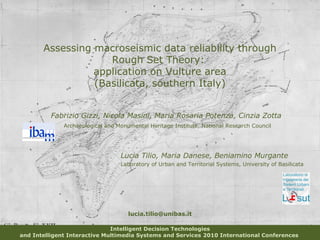 Assessing macroseismic data reliability through
Rough Set Theory:
application on Vulture area
(Basilicata, southern Italy)
Intelligent Decision Technologies
and Intelligent Interactive Multimedia Systems and Services 2010 International Conferences
Fabrizio Gizzi, Nicola Masini, Maria Rosaria Potenza, Cinzia Zotta
Archaeological and Monumental Heritage Institute, National Research Council
lucia.tilio@unibas.it
Lucia Tilio, Maria Danese, Beniamino Murgante
Laboratory of Urban and Territorial Systems, University of Basilicata
 