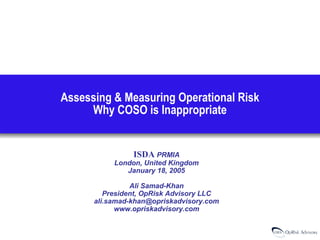 Assessing & Measuring Operational Risk
Why COSO is Inappropriate

ISDA PRMIA

London, United Kingdom
January 18, 2005
Ali Samad-Khan
President, OpRisk Advisory LLC
ali.samad-khan@opriskadvisory.com
www.opriskadvisory.com

 