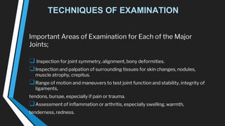 TECHNIQUES OF EXAMINATION
Important Areas of Examination for Each of the Major
Joints;
❑ Inspection for joint symmetry, alignment, bony deformities.
❑Inspection and palpation of surrounding tissues for skin changes, nodules,
muscle atrophy, crepitus.
❑Range of motion and maneuvers to test joint function and stability, integrity of
ligaments,
tendons, bursae, especially if pain or trauma.
❑Assessment of inflammation or arthritis, especially swelling, warmth,
tenderness, redness.
 