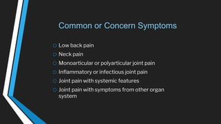 Common or Concern Symptoms
o Low back pain
o Neck pain
o Monoarticular or polyarticular joint pain
o Inflammatory or infectious joint pain
o Joint pain with systemic features
o Joint pain with symptoms from other organ
system
 