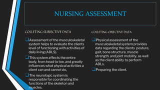 NURSING ASSESSMENT
COLLETING SUBJECTIVE DATA
❑Assessment of the musculoskeletal
system helps to evaluate the clients
level of functioning with activities of
daily living (ADLS).
❑This system affects the entire
body, from head to toe, and greatly
influences what physical activities a
client can and cannot do,
❑The neurologic system is
responsible for coordinating the
functions of the skeleton and
muscles.
COLLETING OBJECTIVE DATA
❑Physical assessment of the
musculoskeletal system provides
data regarding the clients posture,
gait, bone structure, muscle
strength, and joint mobility, as well
as the client ability to perform
ADLs.
❑Preparing the client.
 