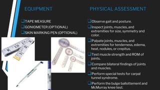 EQUIPMENT
❑TAPE MEASURE
❑GONIOMETER (OPTIONAL)
❑SKIN MARKING PEN (OPTIONAL)
PHYSICAL ASSESSMENT
❑Observe gait and posture.
❑Inspect joints, muscles, and
extremities for size, symmetry and
color.
❑Palpate joints, muscles, and
extremities for tenderness, edema,
heat, nodules, or crepitus.
❑Test muscle strength and ROM of
joints.
❑Compare bilateral findings of joints
and muscles.
❑Perform special tests for carpal
tunnel syndrome.
❑Perform the bulge ballottement and
McMurray knee test.
 