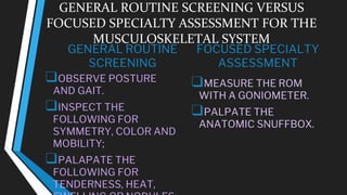GENERAL ROUTINE SCREENING VERSUS
FOCUSED SPECIALTY ASSESSMENT FOR THE
MUSCULOSKELETAL SYSTEM
GENERAL ROUTINE
SCREENING
❑OBSERVE POSTURE
AND GAIT.
❑INSPECT THE
FOLLOWING FOR
SYMMETRY, COLOR AND
MOBILITY;
❑PALAPATE THE
FOLLOWING FOR
TENDERNESS, HEAT,
FOCUSED SPECIALTY
ASSESSMENT
❑MEASURE THE ROM
WITH A GONIOMETER.
❑PALPATE THE
ANATOMIC SNUFFBOX.
 