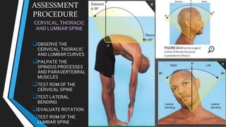 ASSESSMENT
PROCEDURE
CERVICAL, THORACIC
AND LUMBAR SPINE
❑OBSERVE THE
CERVICAL, THORACIC
AND LUMBAR CURVES
❑PALPATE THE
SPINOUS PROCESSES
AND PARAVERTEBRAL
MUSCLES
❑TEST ROM OF THE
CERVICAL SPINE
❑TEST LATERAL
BENDING
❑EVALUATE ROTATION
❑TEST ROM OF THE
LUMBAR SPINE
 