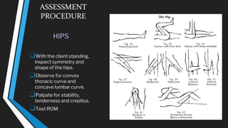 ASSESSMENT
PROCEDURE
HIPS
❑With the client standing,
inspect symmetry and
shape of the hips.
❑Observe for convex
thoracic curve and
concave lumbar curve.
❑Palpate for stability,
tenderness and crepitus.
❑Test ROM
 
