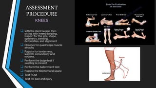 ASSESSMENT
PROCEDURE
KNEES
❑ with the client supine then
sitting with knees dangling,
inspect for the size, shape,
symmetry, swelling,
deformities, and alignment
❑ Observe for quadriceps muscle
atrophy
❑ Palpate for tenderness,
warmth, consistency and
nodules.
❑ Perform the bulge test if
swelling is present
❑ Perform the ballottment test
❑ Palpate the tibiofemoral space
❑ Test ROM
❑ Test for pain and injury
 