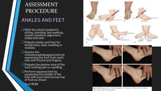 ASSESSMENT
PROCEDURE
ANKLES AND FEET
❑With the client’s/patient’s
sitting, standing, and walking,
inspect position, alignment,
shape and skin
❑Palpate ankles and feet for
tenderness, heat, swelling or
nodules
❑Assess the
metatarsophalangeal joints by
squeezing the foot from each
side with thumb and fingers.
❑Palpate the plantar area of the
foot nothing pain or swelling
❑Perform squeeze test by
squeezing the middle of the
foot with your hand across top
of foot as shown
❑Test ROM
 