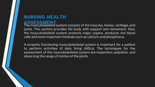 NURSING HEALTH
ASSESSMENT
The musculoskeletal system consists of the muscles, bones, cartilage, and
joints. This system provides the body with support and movement. Also,
the musculoskeletal system protects major organs, produces red blood
cells and store important minerals such as calcium and phosphorus.
A properly functioning musculoskeletal system is important for a patient
to perform activities of daily living (ADLs). The techniques for the
assessment of the musculoskeletal system are inspection, palpation, and
observing the range of motion of the joints.
 