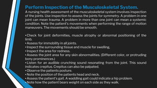 Perform Inspection of the Musculoskeletal System.
A nursing health assessment of the musculoskeletal system involves inspection
of the joints. Use inspection to assess the joints for symmetry. A problem in one
joint can mean trauma. A problem in more than one joint can mean a systemic
condition. Note the patient’s movements when performing the range of motion
maneuvers. The movements should be smooth.
•Check for joint deformities, muscle atrophy or abnormal positioning of the
limb.
•Assess for immobility in all joints.
•Inspect the surrounding tissue and muscle for swelling,
•Inspect the area for redness.
•Assess the joint area for any skin abnormalities. (Different color, or protruding
bony prominences.)
•Listen for an audible crunching sound resonating from the joint. This sound
indicates crepitus. Crepitus can also be palpated.
•Observe the patients posture.
•Note the position of the patients head and neck.
•Assess the patient’s gait. A waddling gait could indicate a hip problem.
•Note how the patient bears weight on each side as they walk.
 