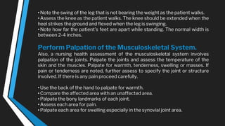 •Note the swing of the leg that is not bearing the weight as the patient walks.
•Assess the knee as the patient walks. The knee should be extended when the
heel strikes the ground and flexed when the leg is swinging.
•Note how far the patient’s feet are apart while standing. The normal width is
between 2-4 inches.
Perform Palpation of the Musculoskeletal System.
Also, a nursing health assessment of the musculoskeletal system involves
palpation of the joints. Palpate the joints and assess the temperature of the
skin and the muscles. Palpate for warmth, tenderness, swelling or masses. If
pain or tenderness are noted, further assess to specify the joint or structure
involved. If there is any pain proceed carefully.
•Use the back of the hand to palpate for warmth.
•Compare the affected area with an unaffected area.
•Palpate the bony landmarks of each joint.
•Assess each area for pain.
•Palpate each area for swelling especially in the synovial joint area.
 