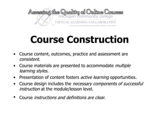 Course Construction Course content, outcomes, practice and assessment are  consistent .  Course materials are presented to accommodate  multiple learning styles .  Presentation of content fosters  active learning  opportunities.  Course design includes the  necessary components of successful instruction  at the module/lesson level. Course  instructions and definitions are clear .  