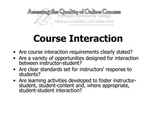 Course Interaction Are course interaction requirements clearly stated? Are a variety of opportunities designed for interaction between instructor-student?  Are clear standards set for instructors' response to students?  Are learning activities developed to foster instructor-student, student-content and, where appropriate, student-student interaction?  