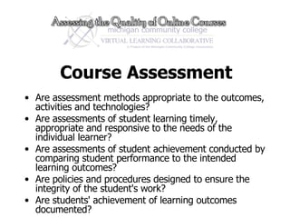 Course Assessment Are assessment methods appropriate to the outcomes, activities and technologies? Are assessments of student learning timely, appropriate and responsive to the needs of the individual learner? Are assessments of student achievement conducted by comparing student performance to the intended learning outcomes? Are policies and procedures designed to ensure the integrity of the student's work? Are students' achievement of learning outcomes documented?  