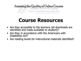 Course Resources Are they accessible to the learners (all downloads are identified and made available to student)? Are they in accordance with the Americans with Disabilities Act?  Are reading levels for instructional materials identified? 