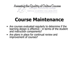 Course Maintenance Are courses evaluated regularly to determine if the learning design is effective - in terms of the student and instruction components? Are plans in place for continual review and improvement of courses?  