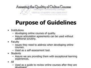 Purpose of Guidelines Institutions developing online courses of quality. Assure articulation agreements can be used without additional scrutiny. Faculty issues they need to address when developing online courses. Used as a self-assessment tool. Students Assure we are providing them with exceptional learning experiences.  All Used as a guide to review online courses after they are developed.  