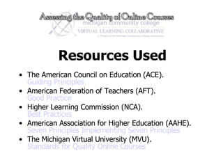 Resources Used The American Council on Education (ACE).  Guiding Principles American Federation of Teachers (AFT).  Good Practice Higher Learning Commission (NCA).  Best Practices American Association for Higher Education (AAHE). Seven Principles   Implementing Seven Principles The Michigan Virtual University (MVU). Standards for Quality Online Courses 