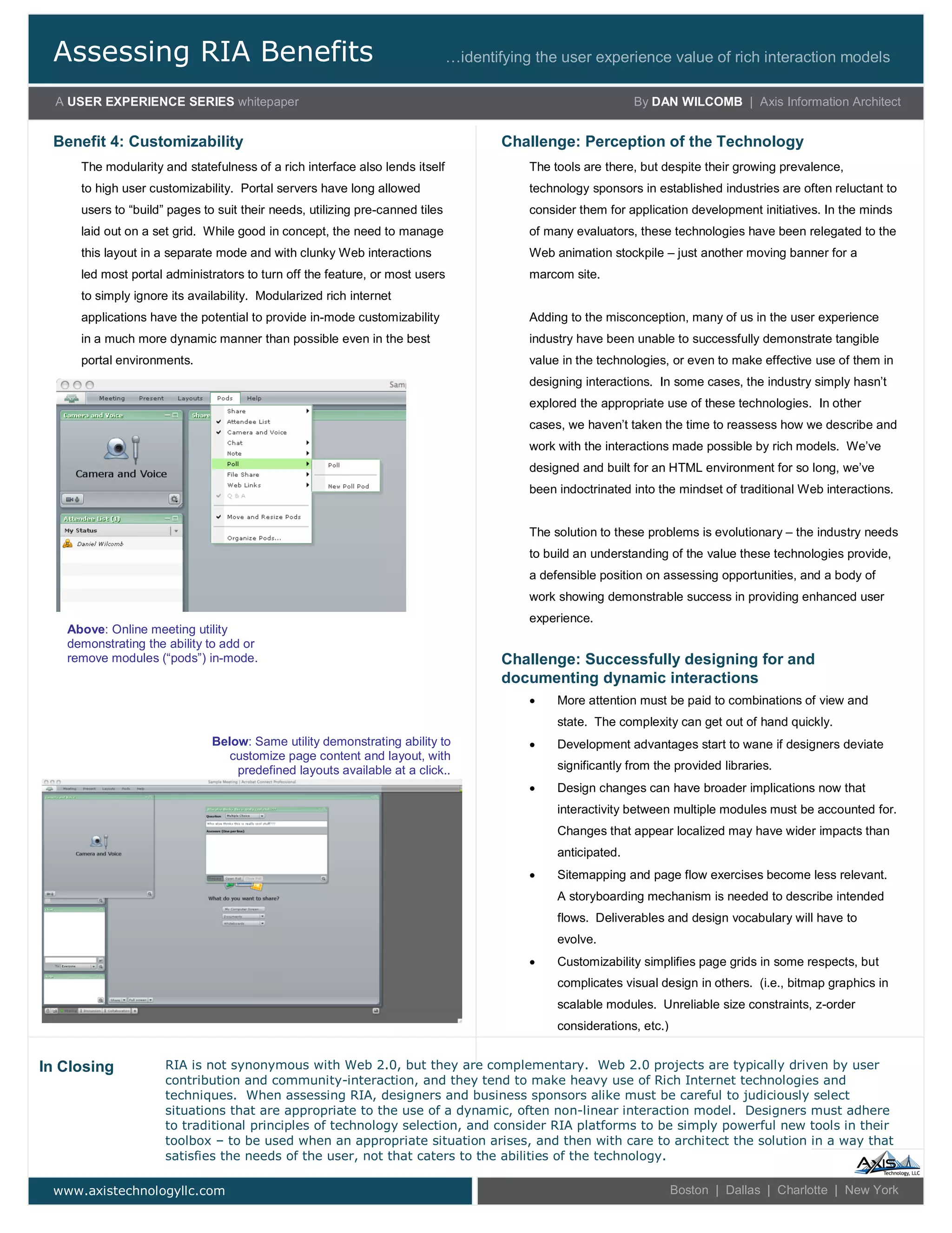 Assessing RIA Benefits
A USER EXPERIENCE SERIES whitepaper By DAN WILCOMB | Axis Information Architect
…identifying the user experience value of rich interaction models
www.axistechnologyllc.com Boston | Dallas | Charlotte | New York
The modularity and statefulness of a rich interface also lends itself
to high user customizability. Portal servers have long allowed
users to “build” pages to suit their needs, utilizing pre-canned tiles
laid out on a set grid. While good in concept, the need to manage
this layout in a separate mode and with clunky Web interactions
led most portal administrators to turn off the feature, or most users
to simply ignore its availability. Modularized rich internet
applications have the potential to provide in-mode customizability
in a much more dynamic manner than possible even in the best
portal environments.
Benefit 4: Customizability
RIA is not synonymous with Web 2.0, but they are complementary. Web 2.0 projects are typically driven by user
contribution and community-interaction, and they tend to make heavy use of Rich Internet technologies and
techniques. When assessing RIA, designers and business sponsors alike must be careful to judiciously select
situations that are appropriate to the use of a dynamic, often non-linear interaction model. Designers must adhere
to traditional principles of technology selection, and consider RIA platforms to be simply powerful new tools in their
toolbox – to be used when an appropriate situation arises, and then with care to architect the solution in a way that
satisfies the needs of the user, not that caters to the abilities of the technology.
In Closing
The tools are there, but despite their growing prevalence,
technology sponsors in established industries are often reluctant to
consider them for application development initiatives. In the minds
of many evaluators, these technologies have been relegated to the
Web animation stockpile – just another moving banner for a
marcom site.
Adding to the misconception, many of us in the user experience
industry have been unable to successfully demonstrate tangible
value in the technologies, or even to make effective use of them in
designing interactions. In some cases, the industry simply hasn’t
explored the appropriate use of these technologies. In other
cases, we haven’t taken the time to reassess how we describe and
work with the interactions made possible by rich models. We’ve
designed and built for an HTML environment for so long, we’ve
been indoctrinated into the mindset of traditional Web interactions.
The solution to these problems is evolutionary – the industry needs
to build an understanding of the value these technologies provide,
a defensible position on assessing opportunities, and a body of
work showing demonstrable success in providing enhanced user
experience.
Challenge: Perception of the Technology
 More attention must be paid to combinations of view and
state. The complexity can get out of hand quickly.
 Development advantages start to wane if designers deviate
significantly from the provided libraries.
 Design changes can have broader implications now that
interactivity between multiple modules must be accounted for.
Changes that appear localized may have wider impacts than
anticipated.
 Sitemapping and page flow exercises become less relevant.
A storyboarding mechanism is needed to describe intended
flows. Deliverables and design vocabulary will have to
evolve.
 Customizability simplifies page grids in some respects, but
complicates visual design in others. (i.e., bitmap graphics in
scalable modules. Unreliable size constraints, z-order
considerations, etc.)
Challenge: Successfully designing for and
documenting dynamic interactions
Above: Online meeting utility
demonstrating the ability to add or
remove modules (“pods”) in-mode.
Below: Same utility demonstrating ability to
customize page content and layout, with
predefined layouts available at a click..
 