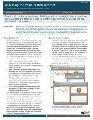 Assessing the Value of Rich Internet
…identifying the user experience value of rich interaction models
May, 2012
A USER EXPERIENCE SERIES whitepaper By DAN WILCOMB | Axis Information Architect
Despite all the hot press around Rich Internet technologies, user experience
professionals are often at a loss to identify opportunities or assess the real
value of rich interactions.
www.axistechnologyllc.com Boston | Dallas | Charlotte | New York
Rich Internet Applications (RIA) and the technology frameworks
that support them are a key component of the much-hyped Web
2.0. These technologies allow for more desktop-like behaviors in
Web applications than was previously possible – or at least
practical – using traditional Web technologies. Using these
technologies, it is possible to develop modularized applications
with inter-communicative components, non-linear user processes,
and application-initiated interactions. There are a wide variety of
open and proprietary RIA platforms emerging in the industry. At
the moment, the most prevalent are:
 AJAX – Asynchronous Javascript and XML. An open
standard and set of coding techniques for developing Rich
Internet Applications using a combination of client-side scripts
referencing XML data.
 Flex – Developed by Macromedia and acquired by Adobe,
Flex is a an MPL open-source rich internet solution utilizing
server software, an Eclipse-based IDE, and XML-like code
that renders through a standard Flash browser plug-in.
 SilverLight – A Microsoft cross-platform framework for
delivering rich media and interactions, advertising vector
graphics rendering, overlays, and integration points into
existing standards such as AJAX.
 Ruby on Rails – a full-stack (database-to-interface) open-
source solution for rapid coding and release of rich Web
interfaces using the Ruby language.
Each of these platforms has its benefits and drawbacks, which we
will not discuss in detail here. What is important to note is that
these applications do some things not previously possible on the
Web, and many more things that were possible, but constraints
around bandwidth, difficulty of development and maintenance, and
minimal reusability were so severe as to make them impractical.
The newest generation of technologies promise to deliver rich
experiences with a combination of rapid development through
familiar IDEs with customizable libraries, ease of maintenance and
reuse through reliable standards, and higher utility through more
dynamic and non-linear interaction models.
Building Web applications has always been akin to fitting a square peg in a round hole - the design effort inherently
attempting to artificially guide user behaviour into linear processes. To its credit, the design community has
developed techniques and usage patterns that accommodate most interaction types, but even these efforts are still
restricted by the basic nature of Web technologies: server calls and responses, page loads and refreshes…linear,
sequential interactions. Rich Internet Application technologies could change all that, but what’s stopping them, and
how do we in the design community avoid falling into old habits when utilizing these new tools?
Introduction
About Rich Internet
Traditionally on the Web, any update to information being viewed
on the screen required a server call, server response, and a
refresh of the page, meaning that a user had to commit to an often
time-consuming load process in order to get results or feedback on
even simple activities. While client-side Java, Flash components,
etc. have tried to surmount this hurdle, the solutions have always
been difficult to develop and maintain, and have existed mostly in
isolation on a page, rather than integrated into the user
experience. Rich Internet technologies permit a certain level of
client-side processing, enabling instant feedback to be provided to
the user in even more complex activities such as charting and
spreadsheet data manipulation.
Benefit 1: Instant Feedback
Demonstration of instant feedback – changing one piece of
information (Time Period) updates all relevant graphs on
the page instantly, and without a screen refresh.
1
2
 