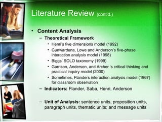 Literature Review  (cont’d.) Content Analysis Theoretical Framework Henri’s five dimensions model (1992) Gunwardena, Lowe and Anderson’s five-phase interaction analysis model (1998) Biggs’ SOLO taxonomy (1999) Garrison, Anderson, and Archer ‘s critical thinking and practical inquiry model (2000) Sometimes, Flanders interaction analysis model (1967) for classroom observation  Indicators:  Flander, Saba, Henri, Anderson Unit of Analysis:  sentence units, proposition units, paragraph units, thematic units; and message units  