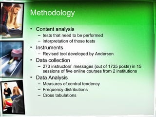 Methodology Content analysis tests that need to be performed  interpretation of those tests Instruments Revised tool developed by Anderson Data collection 273 instructors’ messages (out of 1735 posts) in 15 sessions of five online courses from 2 institutions Data Analysis  Measures of central tendency Frequency distributions Cross tabulations 