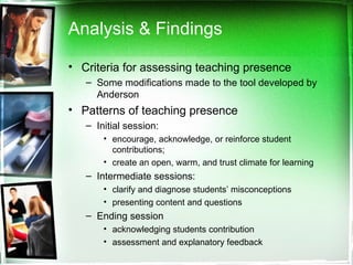 Analysis & Findings Criteria for assessing teaching presence Some modifications made to the tool developed by Anderson  Patterns of teaching presence Initial session:  encourage, acknowledge, or reinforce student contributions;  create an open, warm, and trust climate for learning  Intermediate sessions: clarify and diagnose students’ misconceptions  presenting content and questions  Ending session acknowledging students contribution  assessment and explanatory feedback  