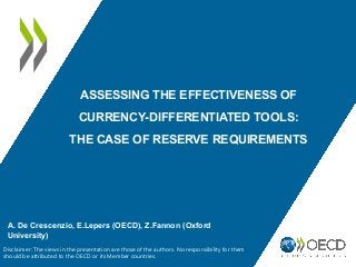ASSESSING THE EFFECTIVENESS OF
CURRENCY-DIFFERENTIATED TOOLS:
THE CASE OF RESERVE REQUIREMENTS
A. De Crescenzio, E.Lepers (OECD), Z.Fannon (Oxford
University)
Disclaimer: The views in the presentation are those of the authors. No responsibility for them
should be attributed to the OECD or its Member countries.
 