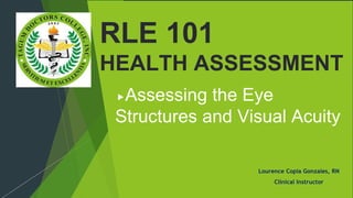 Assessing the Eye
Structures and Visual Acuity
Lourence Copia Gonzales, RN
Clinical Instructor
RLE 101
HEALTH ASSESSMENT
 