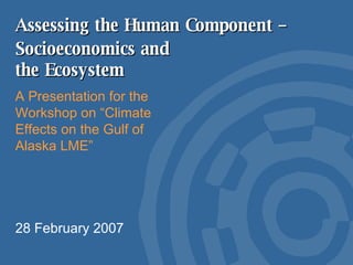 Assessing the Human Component –  A Presentation for the Workshop on “Climate Effects on the Gulf of Alaska LME” 28 February 2007 Socioeconomics and the Ecosystem 