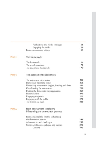 11
Publications and media strategies 63
Engaging the media 63
From assessment to reform 67
Part 2 The framework
The framework 71
The search questions 73
The assessment framework 79
Part 3 The assessment experiences
The assessment experiences 251
Democracy has many stories 253
Democracy assessments: origins, funding and form 262
Coordinating the assessments 265
Putting the democratic messages across 269
Dissemination 275
Engaging the public 277
Engaging with the public 279
The lessons are clear 282
Part 4 From assessment to reform:
influencing the democratic process
From assessment to reform: influencing
the democratic process 285
Achievements and challenges 288
Context, influence, audience and outputs 290
Context 290
 