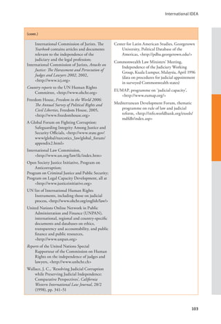 International IDEA
103
(cont.)
International Commission of Jurists. The
Yearbook contains articles and documents
relevant to the independence of the
judiciary and the legal profession;
International Commission of Jurists, Attacks on
Justice: The Harassment and Persecution of
Judges and Lawyers 2002, 2002,
<http://www.icj.org>
Country reports to the UN Human Rights
Committee, <http://www.ohchr.org>
Freedom House, Freedom in the World 2006:
The Annual Survey of Political Rights and
Civil Liberties, Freedom House, 2005,
<http://www.freedomhouse.org>
A Global Forum on Fighting Corruption:
Safeguarding Integrity Among Justice and
Security Officials, <http://www.state.gov/
www/global/narcotics_law/global_forum/
appendix2.html>
International Law Commission, 		
<http://www.un.org/law/ilc/index.htm>
Open Society Justice Initiative, Program on
Anticorruption;
Program on Criminal Justice and Public Security;
Program on Legal Capacity Development, all at
<http://www.justiceinitiative.org>
UN list of International Human Rights
Instruments, including those on judicial
process, <http://www.ohchr.org/english/law/>
United Nations Online Network in Public
Administration and Finance (UNPAN),
international, regional and country-specific
documents and databases on ethics,
transparency and accountability, and public
finance and public resources, 		
<http://www.unpan.org>
Reports of the United Nations Special
Rapporteur of the Commission on Human
Rights on the independence of judges and
lawyers, <http://www.unhchr.ch>
Wallace, J. C., ‘Resolving Judicial Corruption
while Preserving Judicial Independence:
Comparative Perspectives’, California
Western International Law Journal, 28/2
(1998), pp. 341–51
Center for Latin American Studies, Georgetown
University, Political Database of the
Americas, <http://pdba.georgetown.edu/>
Commonwealth Law Ministers’ Meeting,
Independence of the Judiciary Working
Group, Kuala Lumpur, Malaysia, April 1996
(data on procedures for judicial appointment
in surveyed Commonwealth states)
EUMAP, programme on ‘judicial capacity’,
<http://www.eumap.org/>
Mediterranean Development Forum, thematic
programme on rule of law and judicial
reform, <http://info.worldbank.org/etools/
mdfdb/index.asp>
 