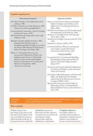 Assessing the Quality of Democracy: A Practical Guide
104
Standards of good practice
International standards
UN, Basic Principles on the Independence of the
Judiciary, 1985;
UN Basic Principles on the Role of Lawyers, 1990,
<http://www.ohchr.org/english/law/>
International Bar Association, General Principles
of Ethics for Lawyers, 1995;
IBA Standards for the Independence of the Legal
Profession, 1990
Bangalore Principles of Judicial Conduct, 2002,
adopted by the Judicial Group on
Strengthening Judicial Integrity as revised at
the Round Table Meeting of Chief Justices
held in The Hague, November 2002
Wisse, E., ‘Promoting Democracy: An
International Exploration of Policy and
Implementation Practice’, Netherlands
Ministry of the Interior and Kingdom
Relations, Department of Constitutional
Matters and Legislation, 2006,
<http://www.oecd.org>
Regional standards
African Commission on Human and People’s
Rights, Principles and Guidelines on the
Right to Fair trial and Legal Assistance in
Africa, 2001;
Resolution on the Respect and the Strengthening of
the Independence of the Judiciary, 1996;
Resolution on the Right to Fair Trial and Legal
Aid in Africa, 1996;
Resolution on the Right to Recourse and Fair Trial,
1992;
Resolution on Prisons in Africa, 1995
Commonwealth Law Ministers and regional
senior judges, Lusaka Statement on
Government Under the Law, 1993
Country standards
Constitution Unit, Constitutional Watchdogs,
Briefing Paper, Department of Political
Science, University College, London,
March 1997
Declaration of Principles of Judicial Independence
Issued by the Chief Justices of the Australian
States and Territories
UK Cabinet Office/Management and Personnel
Office, The Judge Over Your Shoulder:
Judicial Review of Administrative Decisions
(London: HMSO, 1987);
Report of the Commission on the Conduct of
Referendums (Chair: Sir Patrick Nairn),
Electoral Reform Society and Constitution
Unit, 1996
Assessment
question
1.2.4. How equal and secure is the access of citizens to justice, to due process
and to redress in the event of maladministration?
What to look for
1) Laws: examine laws
governing (a) due process and
fair trial; and (b) redress in the
event of maladministration or
official breaches of the law. If
the government has ratified the
2) Practice: examine the
effectiveness of their operation
in practice; ease of access by all
social groups to legal
representation, legal aid,
ombudsman or equivalent;
3) Negative indicators:
investigate evidence of:
systematic discrimination or
inequalities in legal protection;
failures or miscarriages of
justice; use of secret or special
 